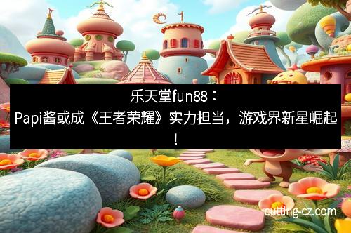 乐天堂fun88：Papi酱或成《王者荣耀》实力担当，游戏界新星崛起！
